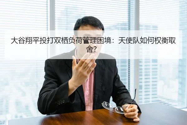 大谷翔平投打双栖负荷管理困境：天使队如何权衡取舍？