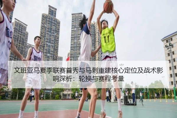 文班亚马夏季联赛首秀与马刺重建核心定位及战术影响深析：轮换与赛程考量